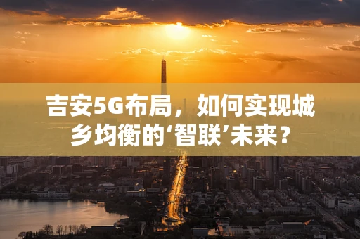吉安5G布局，如何实现城乡均衡的‘智联’未来？