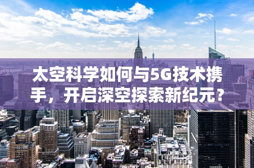 太空科学如何与5G技术携手，开启深空探索新纪元？