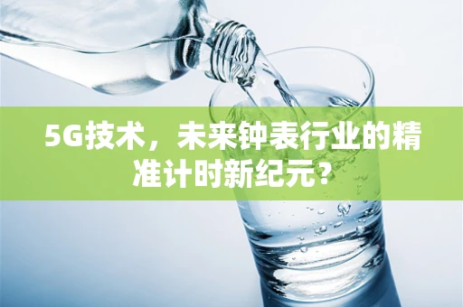 5G技术，未来钟表行业的精准计时新纪元？