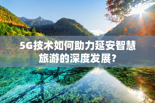 5G技术如何助力延安智慧旅游的深度发展？