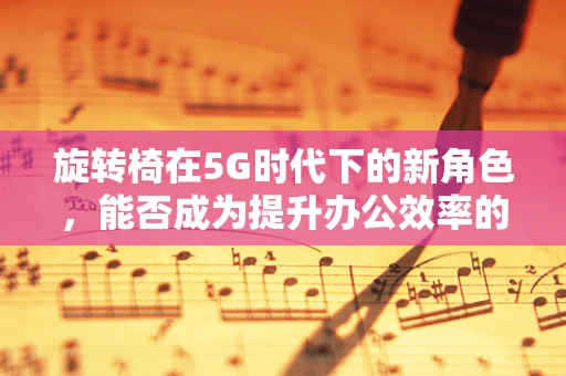 旋转椅在5G时代下的新角色，能否成为提升办公效率的隐形推手？