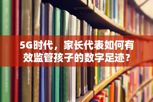 5G时代，家长代表如何有效监管孩子的数字足迹？