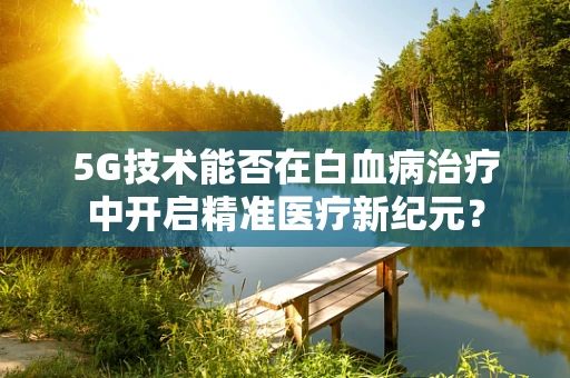 5G技术能否在白血病治疗中开启精准医疗新纪元？