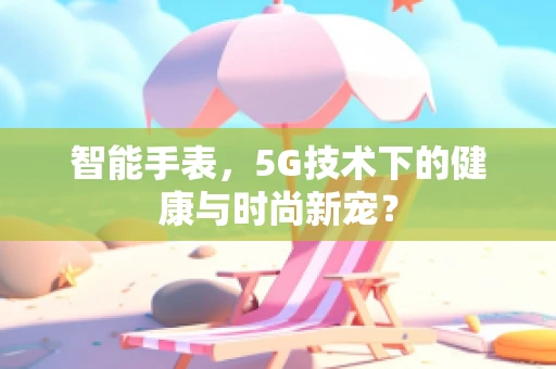 智能手表，5G技术下的健康与时尚新宠？