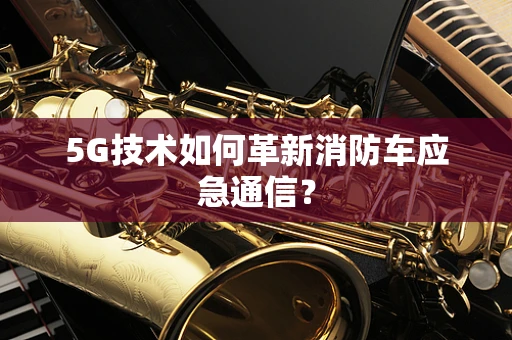 5G技术如何革新消防车应急通信？