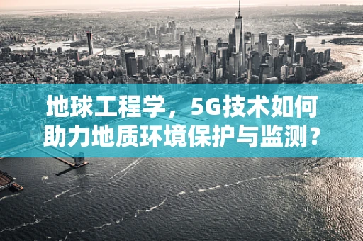 地球工程学，5G技术如何助力地质环境保护与监测？