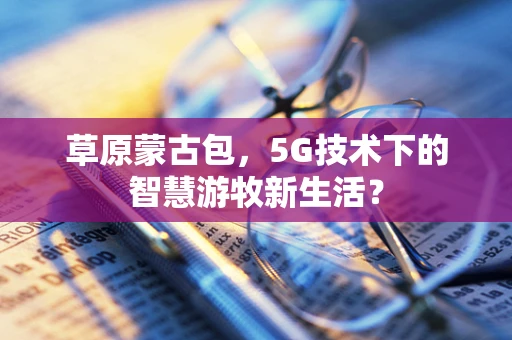 草原蒙古包，5G技术下的智慧游牧新生活？