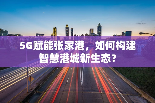 5G赋能张家港，如何构建智慧港城新生态？