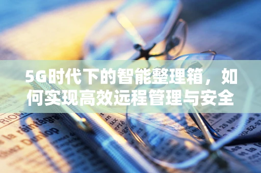 5G时代下的智能整理箱，如何实现高效远程管理与安全存储？
