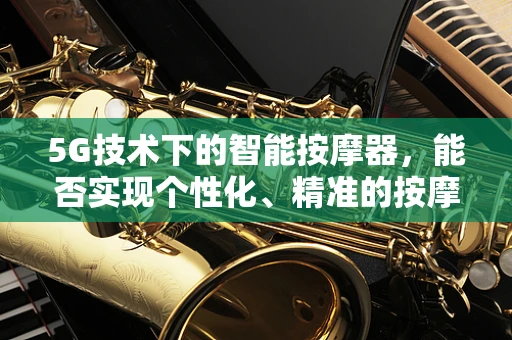 5G技术下的智能按摩器，能否实现个性化、精准的按摩体验？