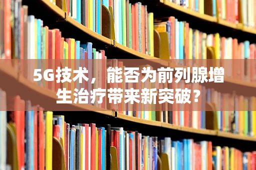 5G技术，能否为前列腺增生治疗带来新突破？