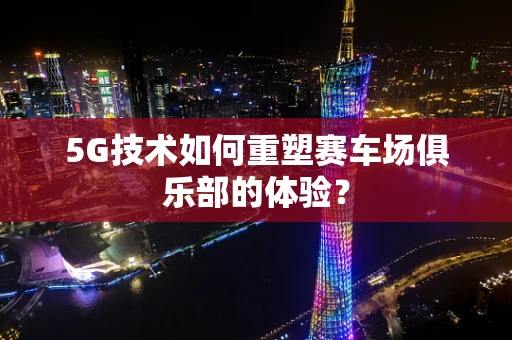 5G技术如何重塑赛车场俱乐部的体验？