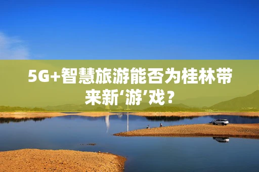 5G+智慧旅游能否为桂林带来新‘游’戏？