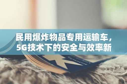 民用爆炸物品专用运输车，5G技术下的安全与效率新篇章？
