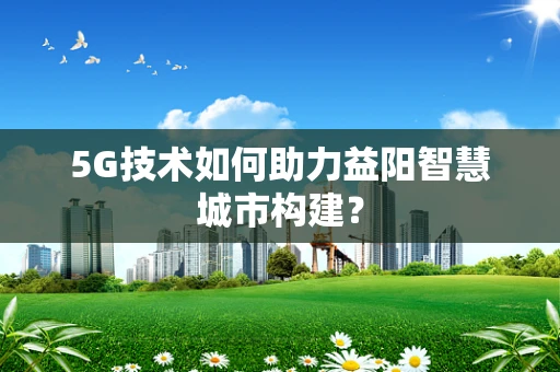 5G技术如何助力益阳智慧城市构建？