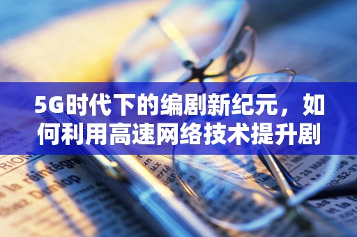 5G时代下的编剧新纪元，如何利用高速网络技术提升剧本创作与传播？