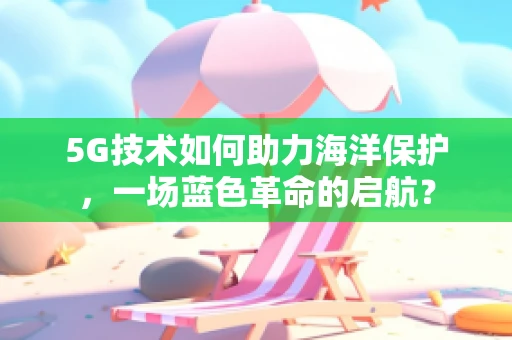 5G技术如何助力海洋保护，一场蓝色革命的启航？