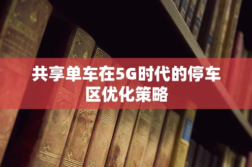 共享单车在5G时代的停车区优化策略