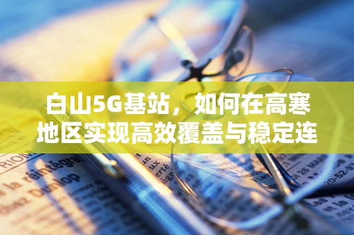 白山5G基站，如何在高寒地区实现高效覆盖与稳定连接？