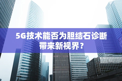 5G技术能否为胆结石诊断带来新视界？
