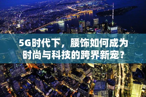 5G时代下，腰饰如何成为时尚与科技的跨界新宠？