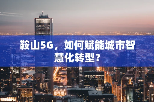 鞍山5G，如何赋能城市智慧化转型？