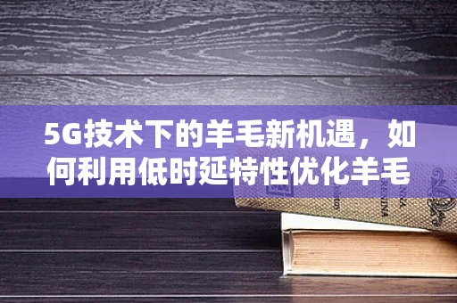 5G技术下的羊毛新机遇，如何利用低时延特性优化羊毛制品供应链？
