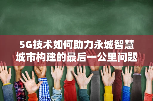 5G技术如何助力永城智慧城市构建的最后一公里问题？