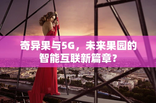 奇异果与5G，未来果园的智能互联新篇章？