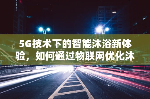 5G技术下的智能沐浴新体验，如何通过物联网优化沐浴露使用？