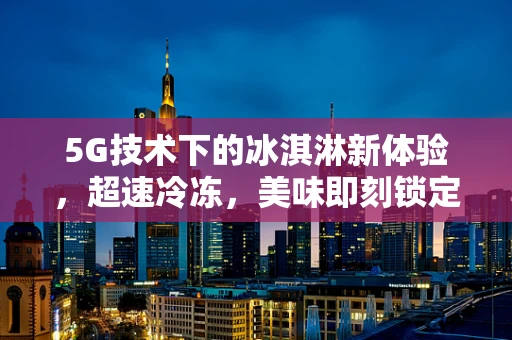 5G技术下的冰淇淋新体验，超速冷冻，美味即刻锁定？