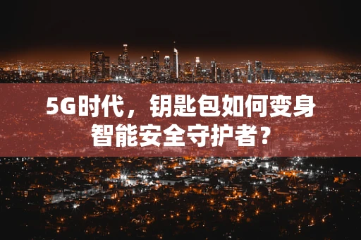 5G时代，钥匙包如何变身智能安全守护者？