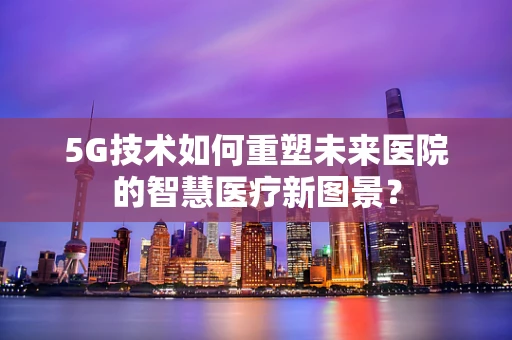 5G技术如何重塑未来医院的智慧医疗新图景？