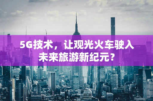 5G技术，让观光火车驶入未来旅游新纪元？