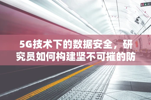 5G技术下的数据安全，研究员如何构建坚不可摧的防线？