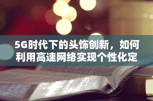 5G时代下的头饰创新，如何利用高速网络实现个性化定制？