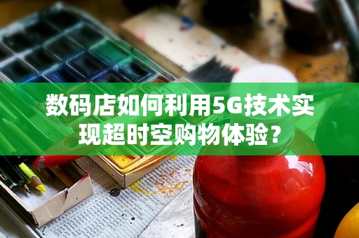 数码店如何利用5G技术实现超时空购物体验？