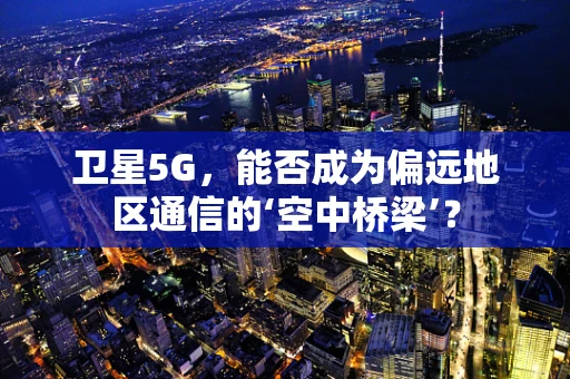 卫星5G，能否成为偏远地区通信的‘空中桥梁’？