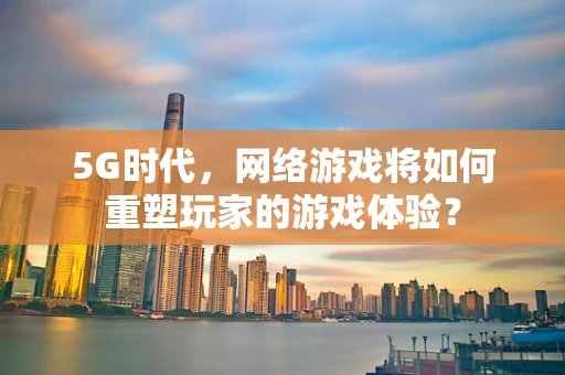 5G时代，网络游戏将如何重塑玩家的游戏体验？