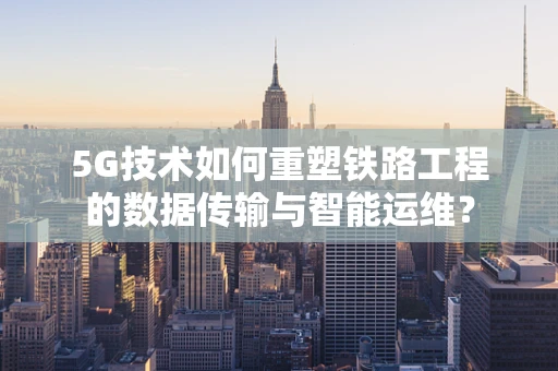 5G技术如何重塑铁路工程的数据传输与智能运维？