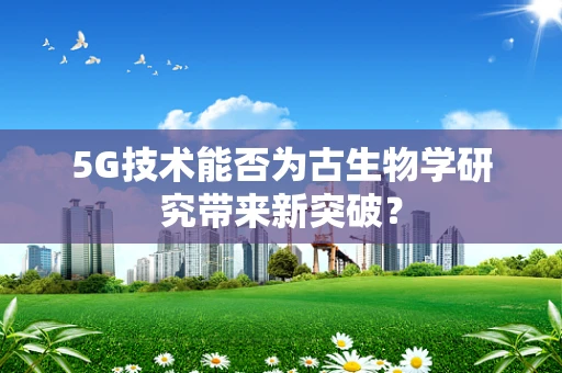 5G技术能否为古生物学研究带来新突破？