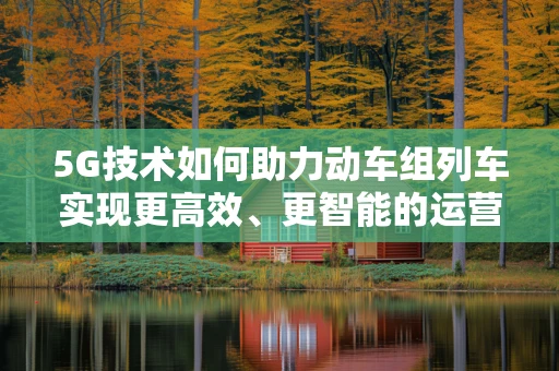 5G技术如何助力动车组列车实现更高效、更智能的运营？