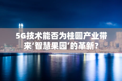 5G技术能否为桂圆产业带来‘智慧果园’的革新？