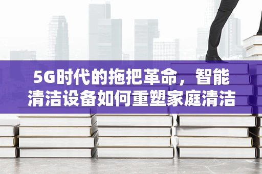 5G时代的拖把革命，智能清洁设备如何重塑家庭清洁体验？