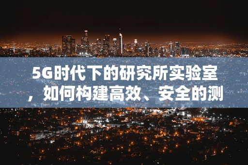 5G时代下的研究所实验室，如何构建高效、安全的测试环境？