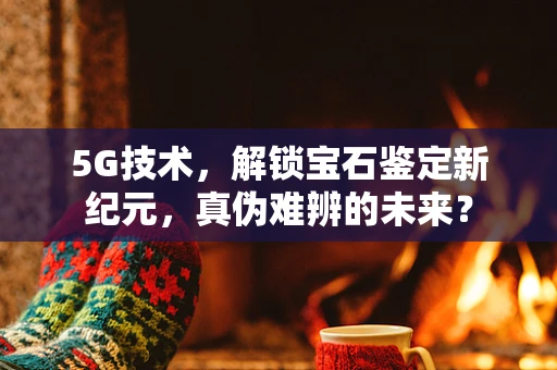 5G技术，解锁宝石鉴定新纪元，真伪难辨的未来？