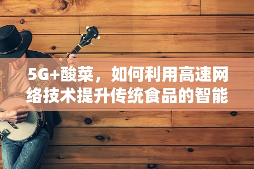 5G+酸菜，如何利用高速网络技术提升传统食品的智能化生产与质量控制？