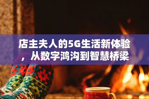 店主夫人的5G生活新体验，从数字鸿沟到智慧桥梁