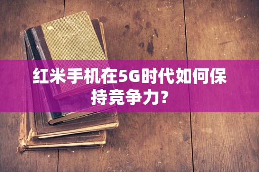 红米手机在5G时代如何保持竞争力？