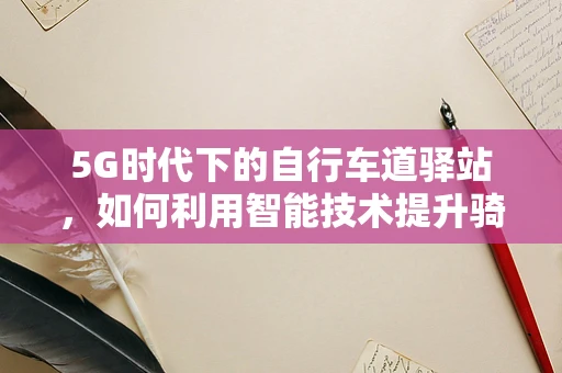 5G时代下的自行车道驿站，如何利用智能技术提升骑行体验？